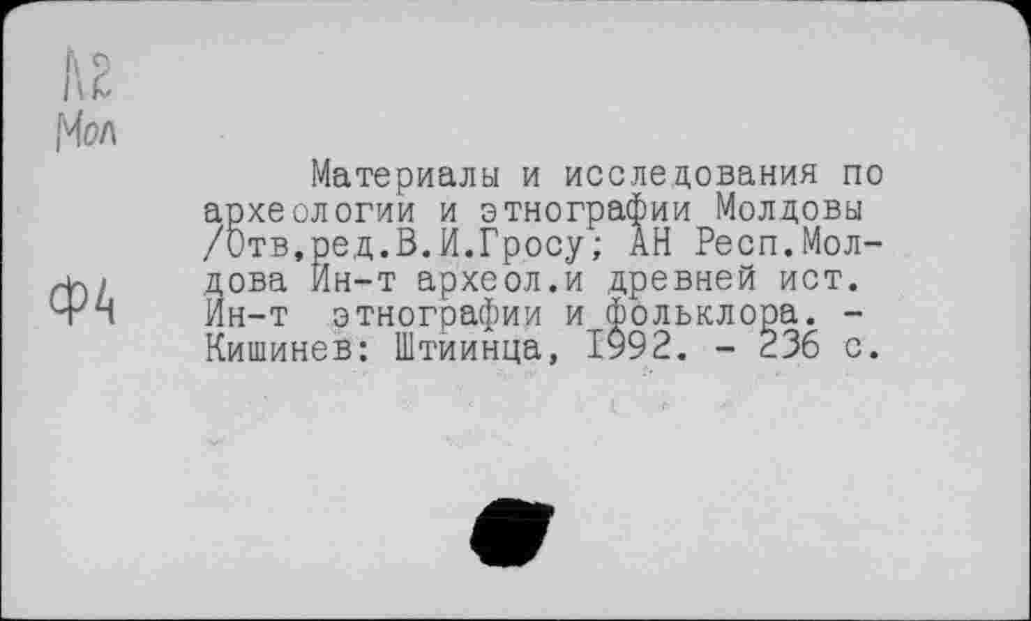 ﻿ФА
Материалы и исследования по археологии и этнографии Молдовы /Отв,ред.В.И.Гросу; АН Респ.Молдова Йн-т археол.и древней ист. Ин-т этнографии и фольклора. -Кишинев: Штиинца, 1992. - 236 с.